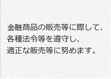 金融商品の販売等に際して、各種法令等を遵守し、適正な販売等に努めます。