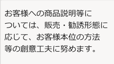 お客様への商品説明等については、販売・勧誘形態に応じて、お客様本位の方法等の創意工夫に努めます。