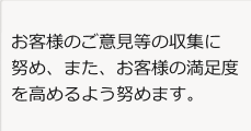 お客様のご意見等の収集に努め、また、お客様の満足度を高めるよう努めます。