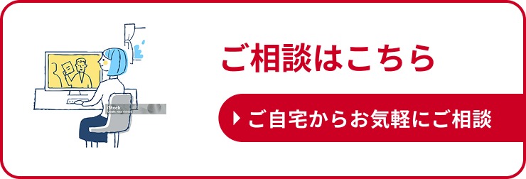 ご相談はこちら ご自宅からお気軽にご相談