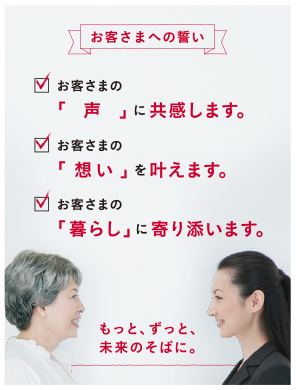 お客さまへの誓い お客さまの「声」に共感します。 お客さまの「想い」を叶えます。 お客さまの「暮らし」に寄り添います。 もっと、ずっと、未来のそばに。